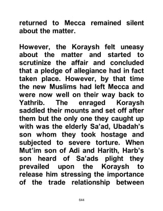 644
Follow the best of what has been
sent down from your Lord
before the punishment overtakes you
suddenly, while you are unaware.'"
Koran 39:53-55
When Omar heard these verses he
wrote them down and sent it to
Hisham who was also confined in
Mecca. Hisham had difficulty reading
so in desperation he supplicated
saying, "O Allah, make me
understand it!" Allah heard his
supplication and Hisham realized that
the verses referred to Ayyash and
himself whereupon he mounted his
camel and set out to rejoin the
Prophet (salla Allahu alihi wa sallam)
who had by then, migrated to Yathrib.
 