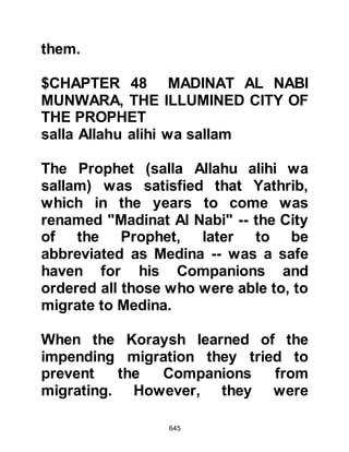 645
$CHAPTER 49 SATAN, THE VISITOR
FROM NAJD
The Koraysh chieftains began to fear,
with half-hearted contempt, the
warnings of the Koran and those of
the Prophet (salla Allahu alihi wa
sallam). The warning which bothered
them most was that of the Prophet
(salla Allahu alihi wa sallam): " ... as
for you, leaders of Koraysh, a great
affair will come upon you that you
will indeed hate." So they decided it
was time to call a meeting in the time
honored house, the House of
Assembly, to discuss how they might
best rid themselves of Prophet
Muhammad (salla Allahu alihi wa
sallam).
It was agreed by those present to
 