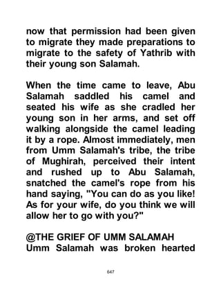 647
son of Abd Munaf; An-Nadr son of Al-
Harith representing the tribe of Bani
'Abd Ad-Dharr; Abul Bakhtary son of
Hisham, Zama'h son of Al-Aswad and
Hakim son Hizam represented the
tribe of Bani Asad bin 'Abd Al-'Uzza;
Al-Hajjaj's two sons Nabih and
Munbih from the tribe of Bani Sahm;
and Umayyah son of Khalaf from the
tribe of Bani Jumah.
The meeting proved to be less than
harmonious as none could agree
upon a solution and soon tempers
became frayed as raised voices filled
the air. All the shouting and arguing
subsided when, suddenly, a very
loud knock at the door was heard.
Someone got up and opened it, and
there before them stood a man,
unknown to any of them. The
 