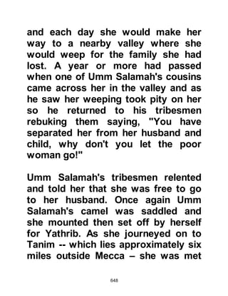 648
newcomer's facial characteristics and
clothing were those of the people of
the Najd, and so when he told the
gathering he was from that region he
was not disbelieved -- later, the
Prophet (salla Allahu alihi wa sallam)
told his Companions that the man
was none other than satan in
disguise.
The chieftains invited the newcomer
to sit with them and satan inquired
the reason for the meeting, then
asked why there was so much
discord between them. The situation
was explained to him -- although he
already knew it -- so satan asked
each of the chieftains to tell him their
proposal and listened to them but did
not pass a comment, however, the
situation changed when it came time
 