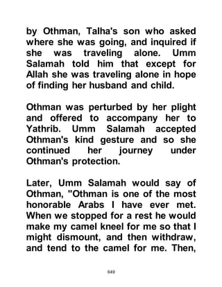 649
for Abu Jahl to present his solution
and their visitor listened
enthusiastically.
Abu Jahl told him that in his opinion,
the only way to rid themselves of the
Prophet (salla Allahu alihi wa sallam)
would be to kill him. However, this
was not an easy matter. Abu Jahl
went on to say that in his opinion the
safest manner would be for each
branch of the tribe to select and arm
their strongest, most powerful
warrior, then, upon a given night,
wait for the Prophet (salla Allahu alihi
wa sallam) to come out from his
house, then pounce upon him
altogether at the same time and kill
him.
Abu Jahl drew the attention of their
 