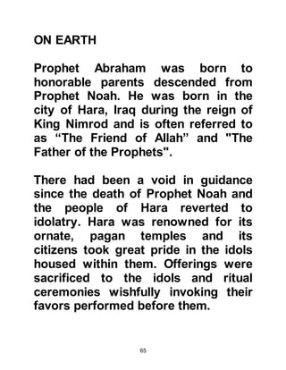 65
that which can neither benefit nor
harm you, instead of Allah?
Shame on you and that you worship,
other than Allah!
Have you no understanding?" Koran,
Chapter 21:68
@THE BONFIRE
It was more than the idolaters could
bear their idols lay broken in pieces
unable to do anything for
themselves. Outraged by the whole
situation they cried out, "Burn him
and help your gods!"
The idolaters hastened to build a
huge bonfire with the intent of
burning Abraham to death. However,
Abraham remained calm having
complete trust in his Lord and did not
flinch. There was nothing that would
 