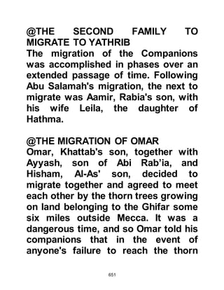 651
remained silent, but now his eyes
darted with delight as he said, "Abu
Jahl is right, in my opinion this is the
only way to do it!"
The chieftains accepted his advice,
plans were drawn up and satan left
them gloating in his wickedness.
$CHAPTER 50 THE KORAYSH
ATTEMPT TO KILL THE PROPHET
On the night the Koraysh planned to
kill Prophet Muhammad (salla Allahu
alihi wa sallam), Angel Gabriel visited
him and told him he must not sleep in
his bed that night. He also gave him
the news that Allah had given him
permission to migrate. When the
Prophet (salla Allahu alihi wa sallam)
told Ali Gabriel's news he was
 
