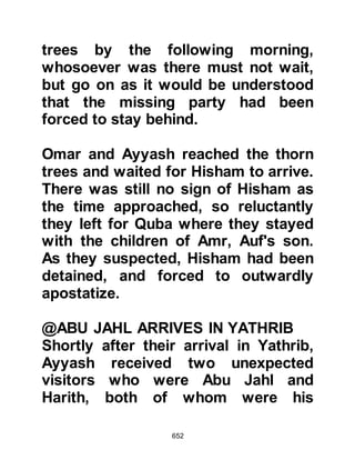 652
delighted and immediately
volunteered to be a decoy and
sacrifice himself for the sake of the
Prophet’s migration by sleeping in
the Prophet’s bed, whereupon the
Prophet (salla Allahu alihi wa sallam)
assured him that no harm would
befall him.
On account of his honesty, several
people had entrusted their valuables
to the Prophet (salla Allahu alihi wa
sallam) for safekeeping. Now that
permission to migrate had been
given he could no longer take charge
of them so he asked Ali to remain
behind and return them to their
rightful owners, then to come to
Yathrib as soon as he had
discharged his duty.
 