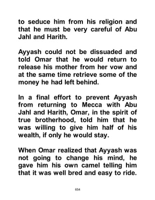 654
Khalaf, Nabih son of Al-Hajjaj and his
brother Munbih.
As they lay in wait Abu Jahl would
walk among the would-be assassins
and mock the Prophet’s warning
saying, “He claims that if you follow
him he will appoint you to be rulers
over the Arabs and non-Arabs, and in
the Hereafter you will be rewarded
with Gardens of Eden. But if you do
not, he tells us that he will slaughter
us, and that in the Hereafter we will
be burned in the Fire.”
Allah says:
“And when the unbelievers plotted
against you (Prophet Muhammad).
They sought to either take you
captive or have you killed, or
expelled.
 