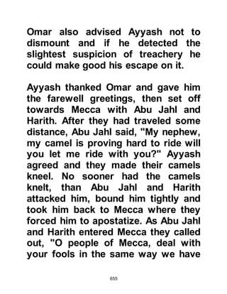 655
They plotted but Allah (in reply) also
plotted.
Allah is the Best in plotting.” 8:20
Some time later during the night the
Prophet (salla Allahu alihi wa sallam)
emerged from his house and as he
did so, he stooped to pick up a
handful of dust and as he recited the
following verses from the Koran he
cast it over the assassins,
"Ya Seen. By the Wise Koran, you
(Prophet Muhammad) are truly
among the Messengers sent upon a
Straight Path.
The sending down of the Mighty, the
Most Merciful
so that you may warn a people whose
fathers were not warned,
and so were heedless.
 