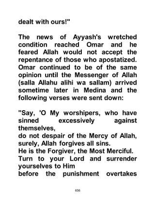 656
The Phrase has become obligatory
upon most of them,
yet they do not believe.
We have bound their necks with
fetters up to their chin,
so that their heads are raised and
cannot be lowered.
We have set a barrier before them
and a barrier behind them,
and, We have covered them so that
they do not see."
Koran 36:1-9
Immediately, a deep sleep descended
upon the warriors and the Prophet
(salla Allahu alihi wa sallam) passed
through their midst without anyone
seeing him.
The warriors slept on outside the
house of the Prophet (salla Allahu
 