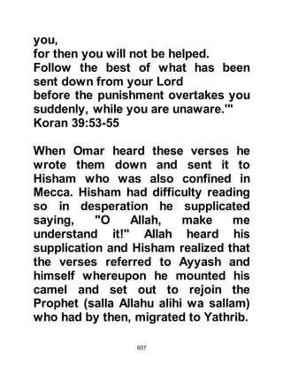 657
alihi wa sallam) until someone came
and woke them up, asking why they
were still there. When they replied
they were waiting for the Prophet
(salla Allahu alihi wa sallam) to come
out, the man rebuked them telling
them that he had seen the Prophet
(salla Allahu alihi wa sallam)
elsewhere in the City, and told them
of the dust in their hair.
The warriors refused to accept the
possibility that the Prophet (salla
Allahu alihi wa sallam) had escaped
without their knowledge so they
entered the house and found Ali, who
they mistakenly took to be the
Prophet (salla Allahu alihi wa sallam),
sleeping peacefully wrapped in the
Prophet's green cloak. After having
satisfied themselves that the Prophet
 
