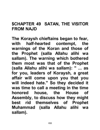 658
(salla Allahu alihi wa sallam) was still
in the house they continued to wait
outside.
When Ali awoke they realized that the
man had been correct and
pandemonium reigned -- the Koraysh
plan had been thwarted, they seized
Ali and beat him, then dragged him to
the Ka’bah and interrogated him for
an hour, then released him and
raised the alarm.
$CHAPTER 51 THE MIGRATION
With the exception of the Prophet
(salla Allahu alihi wa sallam) and two
of his close Companions, Ali and Abu
Bakr and his family, only those
Muslims stricken by illness or
forcefully detained by the Koraysh
 