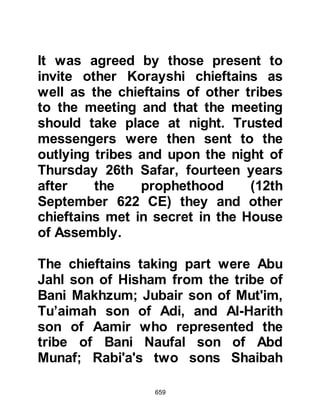 659
remained in Mecca.
The reason the Prophet (salla Allahu
alihi wa sallam) had remained behind
was that he awaited the sending
down of the permission of Allah to
migrate, for he never did anything of
significance without first receiving an
instruction from Allah.
On several occasions Abu Bakr had
asked the Prophet (salla Allahu alihi
wa sallam) for permission to migrate
with his family, but each time the
Prophet (salla Allahu alihi wa sallam)
would say, "Don't be in such a hurry,
Abu Bakr, perhaps Allah will provide
a traveling companion for you." So
Abu Bakr waited obediently, and fed
two camels well, ever hopeful that he
would be permitted to migrate with
 