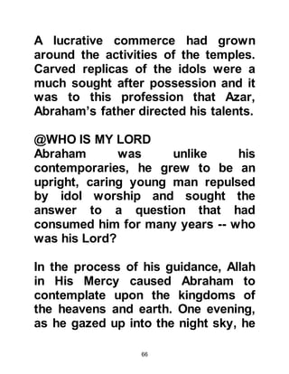 66
tear him away from his belief in the
Oneness of Allah.
Abraham was led to the bonfire,
placed in its center, and the kindling
wood lit. It wasn't long until the
flames leapt high into the air -- but
not even a single hair of Abraham's
head was singed. That was because
Allah had caused a miracle to occur.
He commanded the flames to be cool
and safe for Abraham and eventually,
when the fire had consumed itself,
Abraham walked away unharmed
praising and thanking Allah for His
Mercy.
Allah tells us:
They said, 'Burn him and help your
gods, if you are going to do
anything!'
 