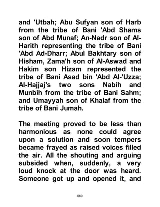 660
the Prophet (salla Allahu alihi wa
sallam) himself.
Although the Koraysh hated having
Muslims in their midst, they became
increasingly anxious over the matter
of their migration to Yathrib, because
they realized they would never
migrate there unless they had the
support of many of its citizens.
Upon the noon of that same day of
the failed plot, the Prophet (salla
Allahu alihi wa sallam) made his way
to the house of his dear companion,
Abu Bakr. It was unusual for him to
visit Abu Bakr at that time of day so
instinctively he knew there must be
an important reason for his visit.
After the exchange of greetings the
Prophet (salla Allahu alihi wa sallam)
 