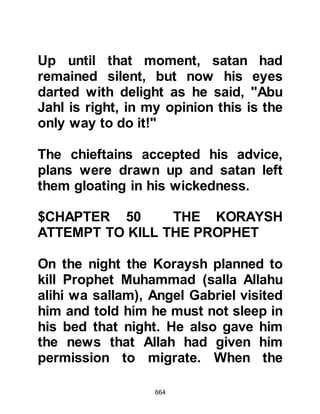 664
rested his head upon Abu Bakr's lap
and slept. Only one hole remained
unplugged, as there had be
insufficient cloth with which to plug it
so Abu Bakr lodged his elbow in it to
seal the hole. As the Prophet (salla
Allahu alihi wa sallam) slept, an
insect that had been hiding in that
very hole stung Abu Bakr. The sting
was extremely painful, yet Abu Bakr,
whose manners where of such high
quality, did not move, nor yet did he
cry out in pain as he feared he might
disturb the Prophet (salla Allahu alihi
wa sallam) whilst he slept.
The pain increased as the flesh
around the sting became red and
very swollen as the poison took
effect. At last a tear fell from Abu
Bakr's eye onto the Prophet (salla
 