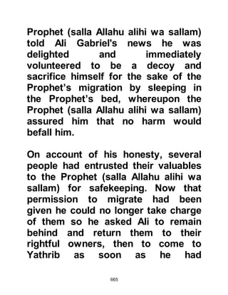 665
Allahu alihi wa sallam) and the
Prophet (salla Allahu alihi wa sallam)
awoke. When he saw the very pained
expression on his face he was
troubled and asked what ailed him,
whereupon Abu Bakr told him of the
insect’s sting. Prophet Muhammad
(salla Allahu alihi wa sallam)
supplicated and treated the sting with
his salvia and breath, and
immediately both the pain and
swelling left him -- Abu Bakr had
been blessed with a miraculous cure.
@THE REACTION OF THE KORAYSH
The Koraysh were deeply angered
that the Prophet (salla Allahu alihi wa
sallam) had slipped through their
fingers. They searched Mecca from
beginning to end but there was no
sign of him, nor could anyone throw
 