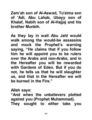 667
her earring flew off. Abu Jahl and his
companions failed to extract the
information they sought and so they
left in the hope that they would be
more successful elsewhere.
In the meantime, the Koraysh
chieftains offered a substantial
reward of no less than one hundred
camels for the Prophet’s (salla Allahu
alihi wa sallam) capture. The lure of
owning such a herd encouraged
many parties to set off on the road to
Yathrib in search of him.
Abdullah, Abu Bakr’s son visited the
cave of Mount Thawr each night
bringing fresh supplies and slipped
away before dawn so as not be
spotted, and Aamir, the shepherd
would also slip away undetected to
 
