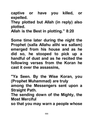 668
Mount Thawr taking with him two
goats to supply the Prophet (salla
Allahu alihi wa sallam) and Abu Bakr
with nourishing milk.
@A CHANGE OF DIRECTION
By now the search parties had
exhausted the roads leading to
Yathrib and they started to look in
other directions, so it wasn't
surprising that one such party
decided to search the caves of Mount
Thawr. As the Koraysh drew near to
the cave the Prophet (salla Allahu
alihi wa sallam) and Abu Bakr saw
their approach from a distance and
soon the shouts and trampling of
footsteps could be heard as they
climbed the mountain and grew
nearer and nearer.
 