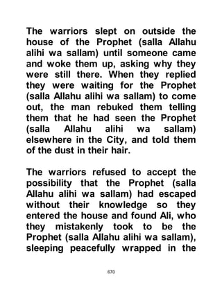 670
(sechina) to descend upon him
and supported him with legions (of
angels) you did not see,
and He made the word of the
unbelievers the lowest,
and the Word of Allah is the highest.
Allah is Mighty, Wise". Koran 9:40.
Shortly after, one of the search party
noticed the cave underneath the
ledge on which he was standing. He
peered over to take a better look and
as he did, he noticed a very large
spider's web covering the entrance to
the cave, and thought it would be a
complete waste of time and effort to
climb down to check the cave. After
all, he thought, if there had been
someone in the cave the cobweb
would have been broken. The bounty
hunters agreed and left not knowing
 