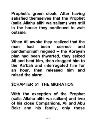 671
how close they had been to the
Prophet (salla Allahu alihi wa sallam)
and his Companion.
Two days had now passed but this
time when Abdullah returned to the
cave he brought news of the reward
that had been offered. Abu Bakr then
told his son that the next time he
came, he should bring Abdullah,
Uraiquit’s son to guide them on to
Yathrib and that they should also
bring enough provisions for the
journey and their camels. Although
Abdullah, Uraiquit’s son had not yet
embraced Islam, Abu Bakr knew him
to be not only reliable, but
trustworthy and was confident he
would never betray them.
On the next visit, Abdullah and his
 
