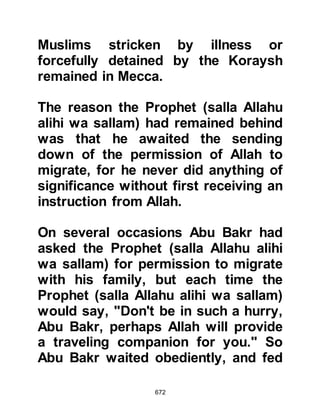 672
sister Asma, who had prepared food
for the journey to Yathrib tore her
belt into two and tied the bundles of
food together with it, from that time
onward she was affectionately called
Dhat-un-Nitaqain, meaning owner of
the two belts!
Abdullah and Asma were
accompanied by Uraqiquit’s son and
Aamir, the shepherd, who this time
came without his flock, and together
they made their way with the camels
to the cave where they were awaited.
When they reached the mountain,
Abdullah and his companions waited
for the Prophet (salla Allahu alihi wa
sallam) and Abu Bakr to descend its
slope. And so the Prophet (salla
Allahu alihi wa sallam), Abu Bakr,
 