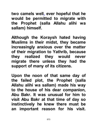673
Aamir the shepherd, and their guide
prepared themselves to set out on
the second stage of their migration to
Yathrib, soon to be renamed Medina,
whilst Abu Bakr’s children returned
in safety to Mecca.
When Abdullah arrived with the
camels Abu Bakr offered the Prophet
(salla Allahu alihi wa sallam) the
finest of the camels, however on
account of the importance of the
occasion he declined his generosity
saying, "I shall only ride a camel that
belongs to me," so the Prophet (salla
Allahu alihi wa sallam) bought it from
Abu Bakr.
In the past, the Prophet (salla Allahu
alihi wa sallam) had accepted several
gifts from his good companion, but
 
