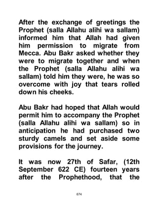 674
this occasion was different from that
of the others. The Prophet (salla
Allahu alihi wa sallam) named his
camel "Kaswa" and of all the camels
he was to own, Kaswa was his
favorite.
@THE JOURNEY TO YATHRIB
It was now Rabi’ Al-Awwal
(September 622 CE). Abdullah,
Uraiquit's son, knew the trails of the
desert well for he was a very
experienced guide. It was decided it
would be more prudent not to go
straight on to Yathrib, but to take a
seldom used, longer zigzagging route
to Yathrib and so Abdullah led the
holy party across the desert to the
coastal route.
@SURAKA, MALIK'S SON
 