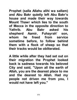675
Suraka, Malik's son, who was the son
of Ju'shum, from the tribe of Madlij
was among the bounty hunters with
high hopes of capturing the Prophet
(salla Allahu alihi wa sallam) and
claiming the handsome reward of one
hundred camels.
One day as Suraka attended a tribal
meeting, a fellow tribesman
approached and told him that only a
short while ago he had observed
silhouettes in the distance riding by
the beach and wondered if it might
possibly be that of the Prophet (salla
Allahu alihi wa sallam) and his
companion.
Suraka was quick to realize that the
party was most probably that of the
Prophet (salla Allahu alihi wa sallam)
 