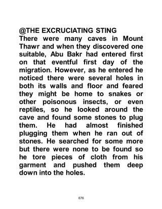 676
however, he wanted to claim the
reward for himself so he told the man
he must be mistaken as he had seen
a party from Mecca earlier on that
day set off in the same direction.
Suraka waited for an hour or two to
pass then armed himself with his
bow and arrows, ordered his slave to
bring his horse round to the back of
the house and set off toward the sea
shore.
When Suraka came within sight of
the Prophet (salla Allahu alihi wa
sallam) Abu Bakr spotted him and
cried out, "O Messenger of Allah
(salla Allahu alihi wa sallam), we have
been discovered!" Whereupon the
Messenger of Allah (salla Allahu alihi
wa sallam) with calmness recited the
 