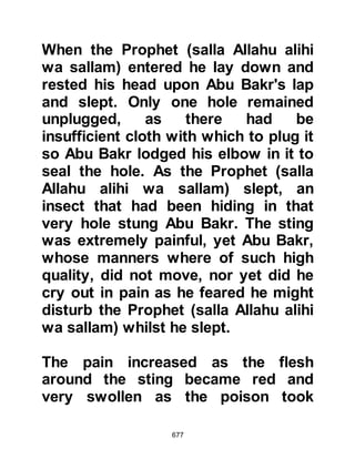 677
verse "Do not sorrow, Allah is with
us." 9:40 and supplicated to Allah for
their safekeeping. Whereupon
Suraka's horse stumbled and he fell
from his horse.
The Prophet (salla Allahu alihi was
sallam) said to Abu Bakr, "The
bounty hunter has reached us" and
Abu Bakr started to cry. The Prophet
(salla Allahu alihi was sallam) asked
him why was crying. He replied, "It is
not for myself that I cry, rather, I cry
(that harm will come) for you."
Whereupon the Messenger of Allah
(salla Allahu alihi wa sallam),
supplicated, "O Allah suffice us as
You wish from him" and the legs of
Suraka's horse sank deep into a rock
up to its belly. Suraka jumped off his
horse and exclaimed, "O Muhammad,
 
