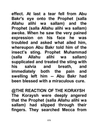 678
indeed, I know this is on account of
you. Supplicate to Allah to save me
from this status, by Allah, I will divert
the bounty hunters and those who
are behind me who seek you. Take
this spear sheath of mine. You will
pass by my camels and sheep in
such-and-such a place. Take
whatever you need from them." The
Messenger of Allah (salla Allahu alihi
was sallam) graciously declined his
offer saying, "I have no need of it"
and supplicated for Suraka who then
prepared to ride off and return to his
companions.
Then, quite unexpectedly the Prophet
(salla Allahu alihi wa sallam) asked,
"How would you like to wear the
robes of Chosroes (the King of
Persia)?" Suraka was astonished and
 