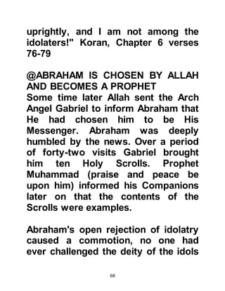 68
to enter a township, news reached its
tyrannical pharaoh that Abraham was
accompanied by a beautiful lady.
The Pharaoh summoned Abraham to
his presence and asked whom the
lady was accompanying him.
Abraham not wishing to lie, but
fearing for the safety of Sarah, told
him she was his sister, but meaning
his sister in religion, but this did
nothing to deter the tyrant from his
evil intention and he ordered that she
be sent to him.
Abraham had sensed the ruler was
evil and returned to Sarah and told
her not to say other than he had told
the tyrant, and swore by Allah there
were no other believers in the truth in
that area. As Sarah entered the
 