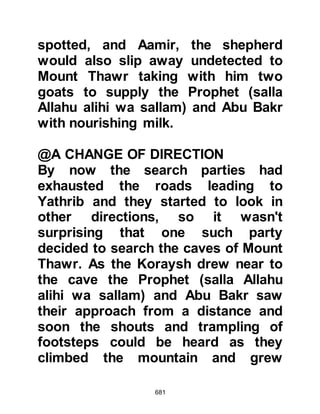 681
who would sit outside her tent and
place a mat before her just in case a
weary traveler would pass by and
need some refreshment.
As the Prophet (salla Allahu alihi wa
sallam) approached he asked if she
would sell them some milk and meat.
She told him that her flock was out to
pasture and she only had the goat by
her, which was, because of the
drought very weak and yielded hardly
any milk. The Prophet (salla Allahu
alihi wa sallam) asked her if he may
touch its udder and she was
agreeable and as he did he
mentioned the Name of Allah,
massaged its udder, then
miraculously the udder filled and an
abundance of milk flowed from it. He
offered the first cup to Umm Mabab,
 