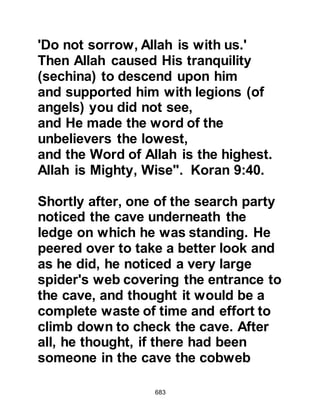 683
only his physical description, but
also the way in which he spoke and
his excellent manners. Abu Mabab
exclaimed, "By Allah, this is the
companion of the Koraysh, if I see
him, I will follow him!"
From that time onward the goat never
ceased to produce milk in the
morning and night, and lived up until
the caliphate of Omar, the son of
Khattab.
Umm Mabad had no idea she had
been in the company of the Prophet
(salla Allahu alihi wa sallam) and had
not been shy to observe his features;
it is through her observations and
another like her that we receive a
detailed account of his physical
description.
 