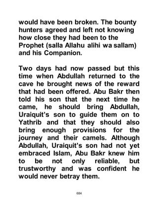684
Later, one day as Asma, Abu Bakr’s
daughter was walking through the
streets of Medina she and many
others heard the voice of an unseen
person who they thought must be a
man from the jinn reciting poetry. The
poetry described the location of two
travelers and Asma was quick to
realize that the poem referred to the
Prophet (salla Allahu alihi wa sallam)
and Abu Bakr on their migration and
that they were safe, and well on their
way to Yathrib.
During their migration the Prophet
(salla Allahu alihi wa sallam) and his
Companions came across a
shepherd shepherding his master's
flock. When they asked if they might
buy some milk, the shepherd told
 