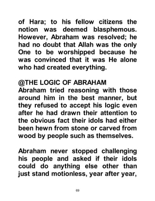 69
tyrant's presence, she too realized
his evil intent and immediately
supplicated to Allah saying, "O Allah,
I have believed in You and Your
messenger, and have safeguard my
private parts from everyone except
my husband, please, do not let this
unbeliever overpower me." Allah
accepted her supplication and the
tyrant fell down in a state of
unconsciousness whilst his legs
twitched. Sarah took fright at his
condition and supplicated again
saying, "O Allah, if he should die then
the people will say I have killed him."
Thereupon the tyrant regained
consciousness but continued to
make advances towards her. Sarah
supplicated once more, and yet
again, the tyrant fell down in a state
of unconsciousness. When the tyrant
 