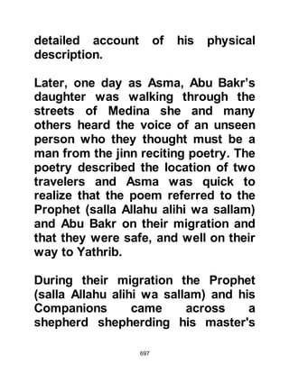 697
down to rest because Kaswa, his
camel, had been ordered and was
being led by an angel.
Kaswa wandered pass the homes of
the children of Bayaa, and it was
there that the Prophet (salla Allahu
alihi wa sallam) was met by Ziyad,
Labid's son and Farwa, Amr's son
with more of their fellow tribesmen.
They too offered the Prophet (salla
Allahu alihi wa sallam) the same
invitation but he declined graciously
with the same reply.
Invitations abounded from
everywhere amongst whom were
those of Sa'ad, Ubadah's son and Al
Mundir, Aamir's son, and Sa'ad,
Rabi's son and Kharika, Zayd's son,
and Abdullah, Rawaha's son from the
 