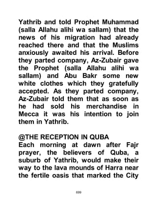 699
pledged their allegiance to the
Prophet (salla Allahu alihi wa sallam)
during the first pledging at Aqabah
the year before. When Kaswa
reached the buildings she wandered
into a walled courtyard in which there
were a few date palms, a place used
to dry dates, an ancient grave yard
and a building that had fallen into a
state of disrepair.
Asad had constructed a modest
prayer area within the confines of the
courtyard, and slowly Kaswa made
her way to it, then knelt down. The
Prophet (salla Allahu alihi wa sallam)
let go of the reins but did not
dismount, then after a moment
Kaswa got up and walked away.
Kaswa had not gone far when she
turned around and walked back to
 