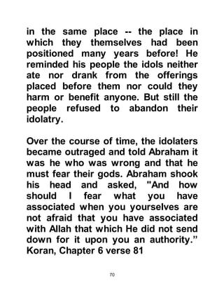 70
regained consciousness he realized
that Sarah had been protected from
him.
Hagar was the daughter of the King
of Ain Shams, which is a city near
Cairo, Egypt. It had been upon the
death of her father that Hagar had
come to live with Pharaoh’s wife in
her own right as her companion.
Princess Hagar had never married
and was known to be an honorable,
kind, upright young lady. Pharaoh
realized that Princess Hagar would
be good company for Sarah and it
was agreed that she leave the
household of Pharaoh’s wife and go
to live with Sarah.
And so it was that Princess Hagar
came to live in Abraham's household.
 