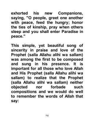 702
pledging at Aqabah.
The girls of the household and the
neighboring households were so
happy to have the Prophet (salla
Allahu alihi wa sallam) staying there
that they went to meet him beating
their drums singing:
"We are the girls
from the children of Al Najjar,
Muhammad is the best neighbor!"
Once again, the Prophet (salla Allahu
alihi wa sallam) smiled and as he
listened to the song he told them,
“Allah is my witness, I love you!” He
neither objected nor forbade the girls
to sing or beat their drums. From this
it is learned that neither songs nor
poetry praising the Prophet are
 