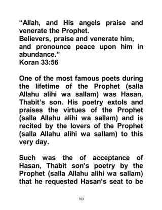 703
forbidden. If it had been otherwise he
would have stopped the singing or
recitations immediately, but he did
not do so, rather he encouraged them
and honored the poets such as Ka’b,
Zuhayr’s son who recited his poem
praising the Prophet after the offering
of the Fajr prayer in the Rawda of the
Prophet’s Mosque.
Abu Ayyoub's house had two
storeys, so he and his wife moved
upstairs leaving the ground floor for
the Prophet (salla Allahu alihi wa
sallam). Each meal time they would
take the Prophet (salla Allahu alihi wa
sallam) his food and ate whatever
remained, putting their fingers in the
imprint of the Prophet's in
anticipation of receiving a blessing.
 