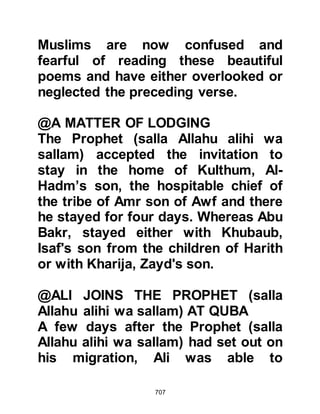 707
Ayesha and Asma.
However, two of the Prophet's
daughters were unable to return with
Zayd and Abu Rafi’. One was Lady
Rukiyah whose husband, Othman,
was still in Abyssinia, and the other
was Lady Zaynab whose husband
refused to permit her to migrate, and
so Zayd and Abu Rafi' returned with
Ladies Fatima, Umm Kulthum, and
Sawdah.
$CHAPTER 52 A TIME FOR
READJUSTMENT
Most migrants arrived in Medina with
only a few possessions. Before their
migration some had been in a
position to re-establish their wealth,
but as they had been forced to leave
 