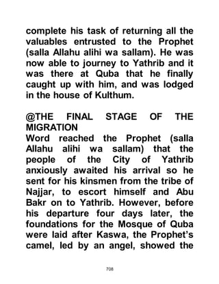 708
their homes in secrecy they were
unable to take most of their
possessions with them and
everything they had left behind was
now seized by the Koraysh.
@THE BONDING OF THE ANSAR
AND MUHAJIRIN
Shortly after his arrival, the Prophet
(salla Allahu alihi wa sallam) called
the Muslims together in the house of
Anas, Malik’s son. He took one man
from the Ansar and another from the
Muhajirin then announced: "Each of
you is a brother to the other,"
whereupon each Ansari household
took a Muhajirin family into its own
and shared all they possessed with
them. The Prophet (salla Allahu alihi
wa sallam) took Ali for his brother
and made Hamza the brother of Zayd.
 