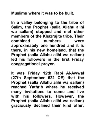 709
Allah honors the Prophet’s
Companions by mentioning them
together with their reward in the
Koran saying:
“As for the first Outstrippers among
the migrants and supporters
and those who followed them in
doing good,
Allah is pleased with them and they
are pleased with Him.
He has prepared for them gardens
underneath which rivers flow,
where they shall live for ever. That is
the greatest winning.”
Koran, 9:100
The Ansar gleaned their livelihood
from farming the fertile land of the
oasis, whereas the Muhajirin had
 