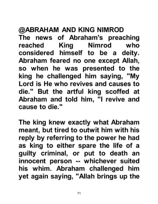 71
Hagar was a sweet natured lady, she
loved Lady Sarah dearly and a very
special friendship bonded them
together.
Idolatry was also commonplace in
Egypt, especially in the court of
Pharaoh, but when Hagar heard
Abraham speak about Allah she was
quick to recognize the truth and
accepted it.
In those days it was commonplace
for a man to have more than one wife
and Prophet Abraham and Lady
Sarah, who were now elderly,
remained childless. Lady Sarah had
given up hope of ever bearing a child
so she suggested to Abraham he
might take Hagar to be her co-wife.
Both Abraham and Hagar accepted
 