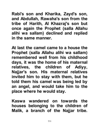 711
The generosity of the Ansar was
widespread and it wasn't long before
the Muhajirin had settled themselves
into their new life. The sense of
brotherhood created a sincere feeling
for one another and the spirit of
selflessness became infused deep
within their hearts. Abu Bakr set up
business trading in cloth and Omar
took to trading that took him as far
away as Iran, whereas some of the
others traded on a lesser scale.
However, they remained poor.
@THE SUFFA
Amongst the Ansar and Muhajirin
were those who lived on the raised
flooring in the communal area
adjoining the Mosque known as “As-
hab al Suffa”.
 