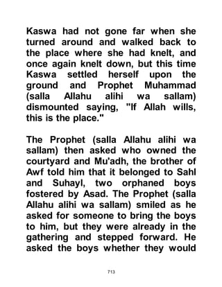 713
two garments, instead they would
wear a single piece of cloth fastened
at the neck that reached a little above
the knee. Whenever the Prophet
(salla Allahu alihi wa sallam) received
a charitable gift of food, he would
divide it amongst them and
encourage his followers to feed them,
however the Prophet (salla Allahu
alihi wa sallam) never accepted
charity for himself, whereas he would
accept gifts.
Many were the times that the Suffa
did not eat on two successive days.
On account of their lack of
nourishment some would faint during
prayers, which prompted the
opponents of Islam to ridicule and
denounced them saying they were
either epileptic or else mad.
 