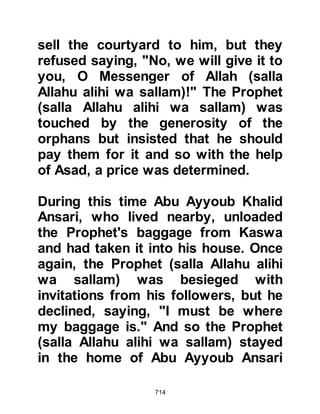 714
The Suffa as well as other
Companions were blessed on many
occasions and miraculously fed
through the blessings of the
supplication of the Prophet (salla
Allahu alihi wa sallam). Among these
occasions was the time when the
Prophet (salla Allahu alihi wa sallam)
called the Suffa together in relays to
eat from a single plate of food over
which he had supplicated. Each of
the Suffa, and there were many, ate
until they were completely satisfied
and after all had left, the same
amount of food that had first been
served remained on the plate.
@ABU HURAIRAH, THE SUFI, THE
GRAND MUHADITH
Abu Hurairah was a constant
 