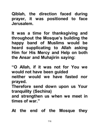 718
Later on that day, Abu Hurairah went
to visit his mother and as he
approached her home she
recognized his footsteps and called
out to him asking him to wait outside
for a minute. As he waited he heard
the sound of the splashing of water,
and a few minutes later, after she had
dressed, she opened the door and
said, “I bear witness that there is no
god except Allah, and Muhammad is
His Prophet.” She had taken the
major bath of purification before
embracing Islam.
Abu Hurairah means 'father of the
kitten' and was given this endearing
name on account of a kitten he
befriended that would curl up and
sleep in the sleeve of his shirt.
 