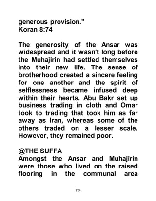 724
manners. He taught them the virtues
of obedience to Allah and His
Messenger and told them of the great
reward they would receive not only in
this life but more so in the Hereafter.
Among the code of ethics he taught
his Companions was that they should
extend the greetings of peace to one
another, even if they did not know
each other. To provide food for the
needy, uphold family ties, and pray at
night while others sleep.
He told them that a Muslim is he from
whose tongue and hand other
Muslims are safe, and that none of
them would be a true believer until he
loves for his brother that which he
loves for himself.
 