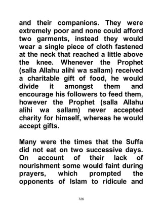 726
road that might harm a person is
charity. He advised them to ward-off
the Fire by giving charity, even if it
was as little as half a date, and if that
was not possible to say a kind word.
When it came to neighborly relations,
he said that a Muslim is not a perfect
believer who goes to bed knowing
his neighbor is hungry. He also told
them to show mercy to the people of
the earth, Muslim and non-Muslim
alike so that Allah will have mercy on
them in Paradise.
He spoke of the impoverished and
told his Companions that by giving a
Muslim who did not have clothes
they would receive one of the
garments of Paradise. As for feeding
a hungry Muslim he told them that on
 