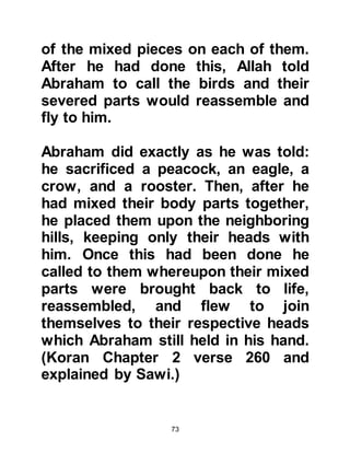73
and Hagar. Their object has been,
and still is, to undermine the great
event which had been promised and
recorded in the original,
unadulterated Holy Scriptures
announcing the coming of Islam with
its protected revelation, the Holy
Koran, and the seal of all the
prophets, Prophet Muhammad (salla
Allahu alihi wa sallam).
@PROPHETS OF ALLAH
Both the sons of Abraham were
legitimate and destined to become
prophets of Allah. Ishmael, Lady
Hagar’s son was sent as a prophet to
the Arabs whereas Isaac, the son of
Lady Sarah was sent as a prophet to
the Hebrews, later on to be called the
children of Israel and then Jews,
peace be upon all the prophets.
 